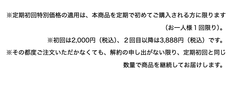 ※定期初回特別価格の適用は、本商品を定期で初めてご購入される方に限ります
(お一人様1回限り)。
※初回は2,000円(税込)、2回目以降は3,888円(税込)です。
※その都度ご注文いただかなくても、 解約の申し出がない限り、定期初回と同じ
数量で商品を継続してお届けします。