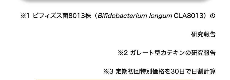 ※1 ビフィズス菌8013株 (Bifidobacterium longum CLA8013)の
研究報告
※2 ガレート型カテキンの研究報告
※3 定期初回特別価格を30日で日割計算