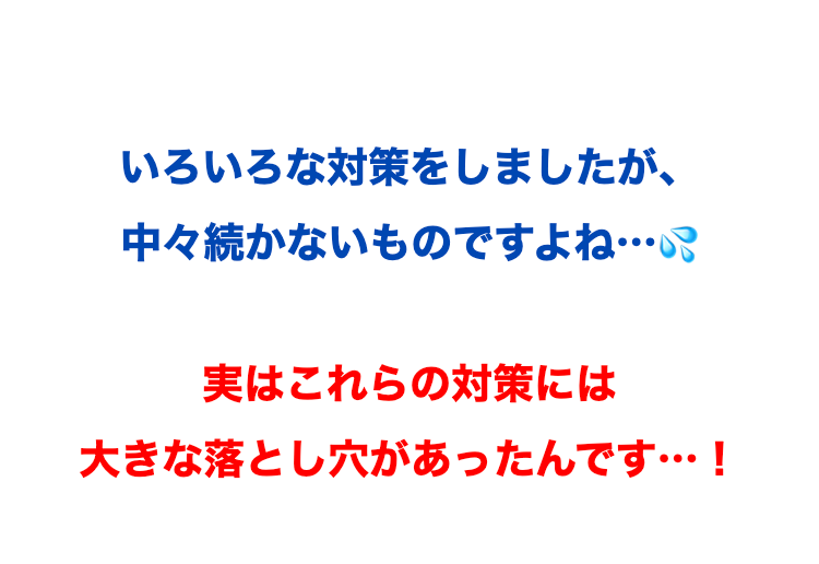 いろいろな対策をしましたが、
中々続かないものですよね...
実はこれらの対策には
大きな落とし穴があったんです…!
