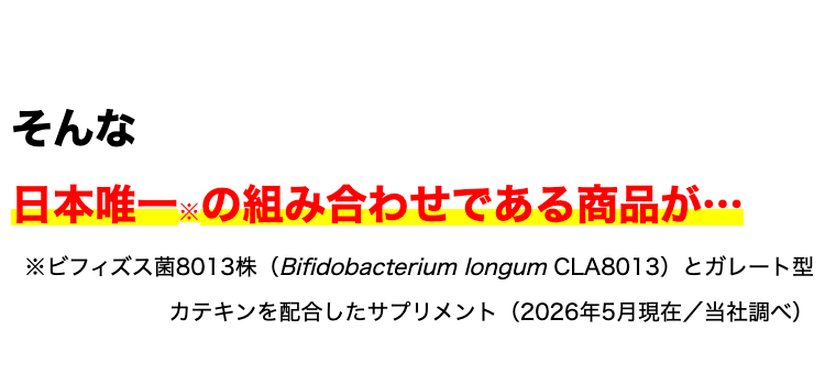 そんな
日本唯一の組み合わせである商品が...
※ビフィズス菌8013株 (Bifidobacterium longum CLA8013) とガレート型
カテキンを配合したサプリメント (2026年5月現在/当社調べ)