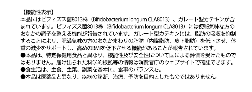 【機能性表示】
本品にはビフィズス菌8013株 (Bifidobacterium longum CLA8013)、 ガレート型カテキンが含
まれています。ビフィズス菌8013株 (Bifidobacterium longum CLA8013) には便秘気味な方の
おなかの調子を整える機能が報告されています。 ガレート型カテキンには、脂肪の吸収を抑制
することにより、 肥満気味の方のおなかまわりの脂肪 (内臓脂肪、皮下脂肪)を低下させ、体
重の減少をサポートし、 高めのBMIを低下させる機能があることが報告されています。
●本品は、特定保健用食品と異なり、 機能性及び安全性について国による評価を受けたもので
はありません。 届け出られた科学的根拠等の情報は消費者庁のウェブサイトで確認できます。
●食生活は、主食、主菜、副菜を基本に、食事のバランスを。
●本品は医薬品と異なり、 疾病の診断、治療、予防を目的としたものではありません。