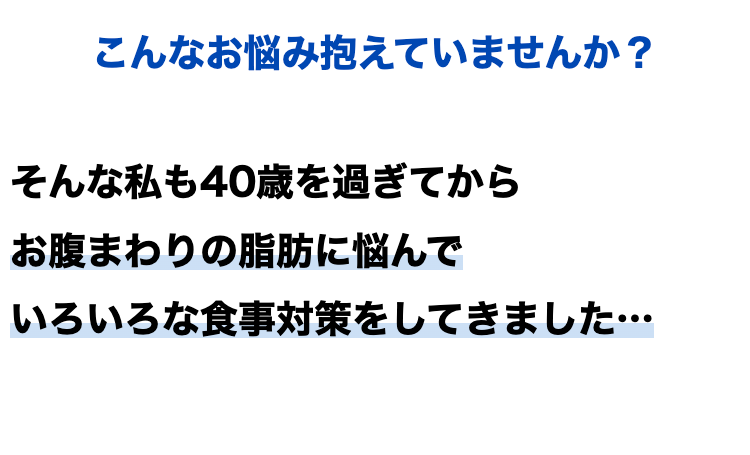 こんなお悩み抱えていませんか?
そんな私も40歳を過ぎてから
お腹まわりの脂肪に悩んで
いろいろな食事対策をしてきました･･･