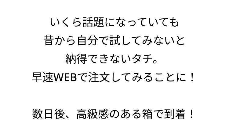 いくら話題になっていても
昔から自分で試してみないと
納得できないタチ。
早速WEBで注文してみることに!
数日後、 高級感のある箱で到着!