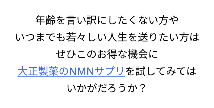 年齢を言い訳にしたくない方や
いつまでも若々しい人生を送りたい方は
ぜひこのお得な機会に
大正製薬のNMNサプリを試してみては
いかがだろうか?