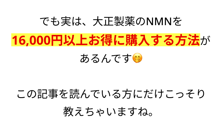でも実は、 大正製薬のNMNを
16,000円以上お得に購入する方法が
あるんです
この記事を読んでいる方にだけこっそり
教えちゃいますね。