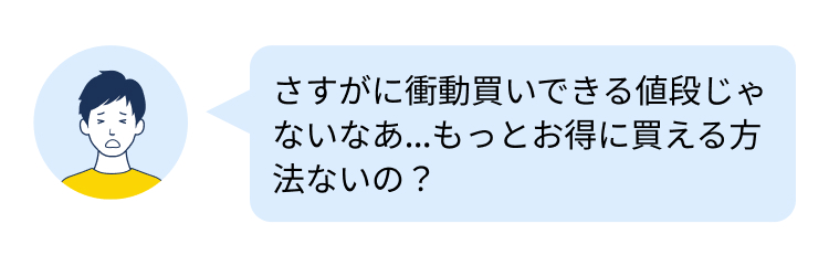 さすがに衝動買いできる値段じゃ
ないなあ...もっとお得に買える方
法ないの?
