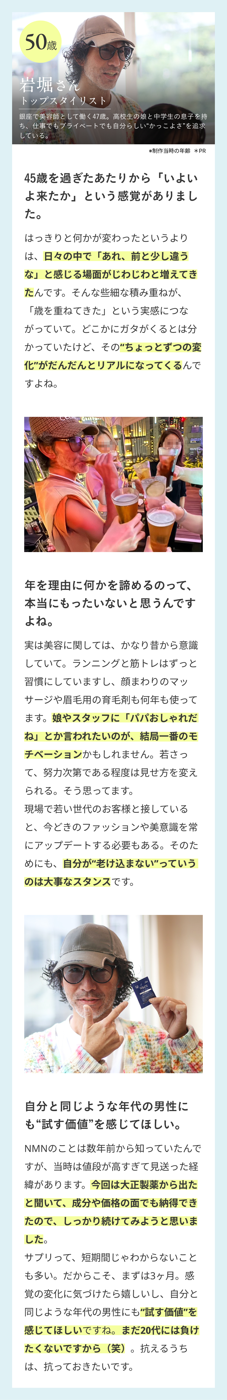 50歳
岩堀さん
トップスタイリスト
銀座で美容師として働く47歳。 高校生の娘と中学生の息子を持
ち、仕事でもプライベートでも自分らしい“かっこよさ”を追求
している。
※制作当時の年齢 *PR
45歳を過ぎたあたりから 「いよい
よ来たか」 という感覚がありまし
た。
はっきりと何かが変わったというより
は、日々の中で 「あれ、 前と少し違う
な」と感じる場面がじわじわと増えてき
たんです。そんな些細な積み重ねが、
「歳を重ねてきた」 という実感につな
がっていて。どこかにガタがくるとは分
かっていたけど、その“ちょっとずつの変
化”がだんだんとリアルになってくるんで
すよね。
年を理由に何かを諦めるのって、
本当にもったいないと思うんです
よね。
実は美容に関しては、かなり昔から意識
していて。ランニングと筋トレはずっと
習慣にしていますし、顔まわりのマッ
サージや眉毛用の育毛剤も何年も使って
ます。 娘やスタッフに「パパおしゃれだ
ね」とか言われたいのが、 結局一番のモ
チベーションかもしれません。 若さっ
て、努力次第である程度は見せ方を変え
られる。そう思ってます。
現場で若い世代のお客様と接している
と、今どきのファッションや美意識を常
にアップデートする必要もある。 そのた
めにも、自分が“老け込まない”っていう
のは大事なスタンスです。
NMN
自分と同じような年代の男性に
も“試す価値” を感じてほしい。
NMNのことは数年前から知っていたんで
すが、当時は値段が高すぎて見送った経
緯があります。 今回は大正製薬から出た
と聞いて、成分や価格の面でも納得でき
たので、しっかり続けてみようと思いま
した。
サプリって、短期間じゃわからないこと
も多い。 だからこそ、 まずは3ヶ月。 感
覚の変化に気づけたら嬉しいし、自分と
同じような年代の男性にも“試す価値”を
感じてほしいですね。 まだ20代には負け
たくないですから(笑)。 抗えるうち
は、抗っておきたいです。