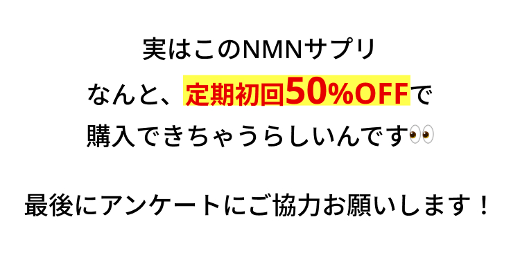 実はこのNMNサプリ
なんと、定期初回50%OFFで
購入できちゃうらしいんです・・
最後にアンケートにご協力お願いします!