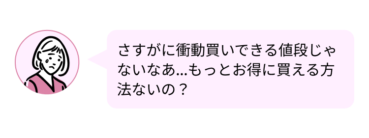 さすがに衝動買いできる値段じゃ
ないなあ...もっとお得に買える方
法ないの?