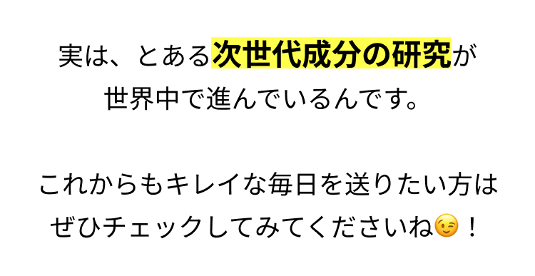 実は、とある次世代成分の研究が
世界中で進んでいるんです。
これからもキレイな毎日を送りたい方は
ぜひチェックしてみてくださいね!