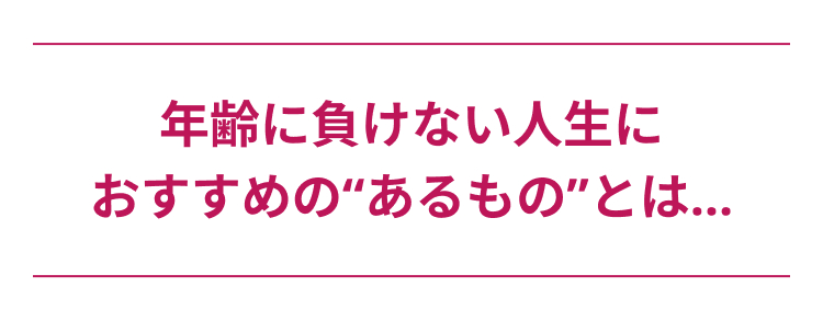 年齢に負けない人生に
おすすめの“あるもの”とは...
