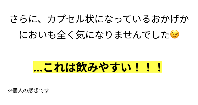 さらに、カプセル状になっているおかげか
においも全く気になりませんでした
...これは飲みやすい!!!
※個人の感想です