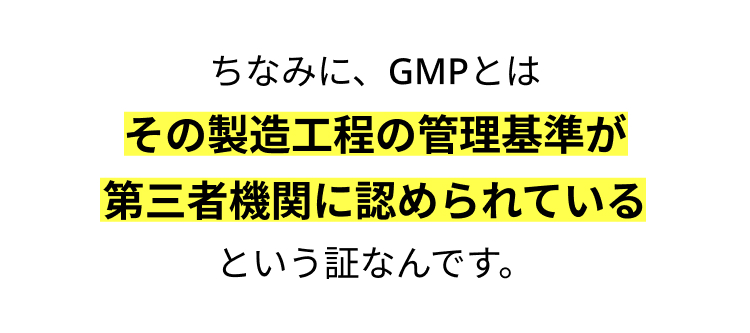 ちなみに、GMPとは
その製造工程の管理基準が
第三者機関に認められている
という証なんです。