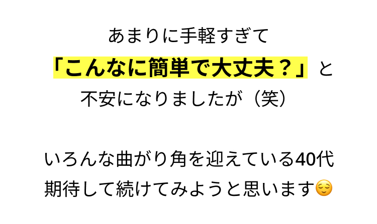 あまりに手軽すぎて
「こんなに簡単で大丈夫?」と
不安になりましたが (笑)
いろんな曲がり角を迎えている40代
期待して続けてみようと思います
