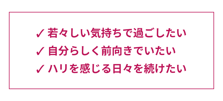 ✓ 若々しい気持ちで過ごしたい
自分らしく前向きでいたい
ハリを感じる日々を続けたい