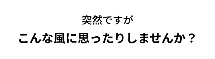突然ですが
こんな風に思ったりしませんか?