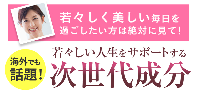 海外でも
話題!
若々しく美しい毎日を
過ごしたい方は絶対に見て!
若々しい人生をサポートする
次世代成分