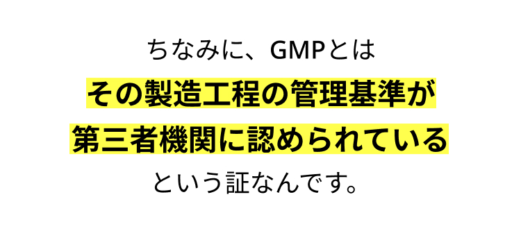 ちなみに、GMPとは
その製造工程の管理基準が
第三者機関に認められている
という証なんです。