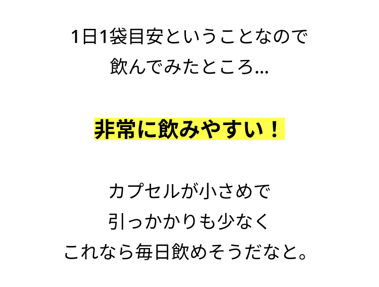 1日1袋目安ということなので
飲んでみたところ...
非常に飲みやすい!
カプセルが小さめで
引っかかりも少なく
これなら毎日飲めそうだなと。