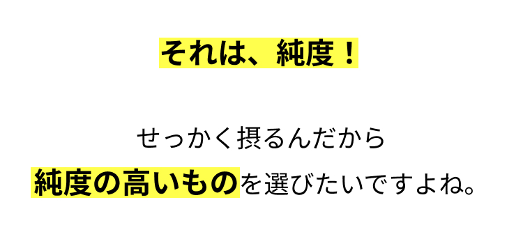 それは、 純度 !
せっかく摂るんだから
純度の高いものを選びたいですよね。