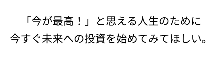 「今が最高!」と思える人生のために
今すぐ未来への投資を始めてみてほしい。