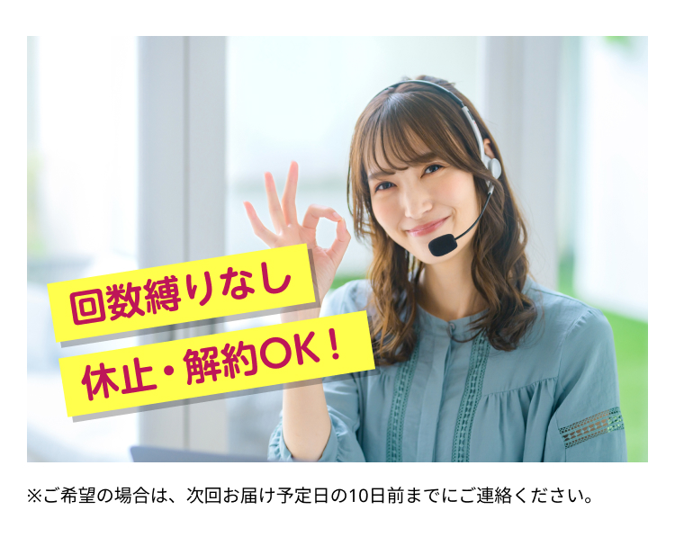 回数縛りなし
休止・解約OK!
※ご希望の場合は、次回お届け予定日の10日前までにご連絡ください。