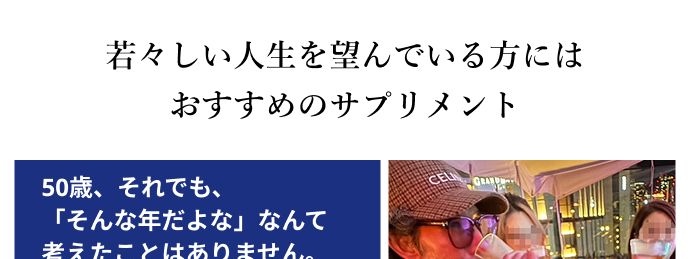 若々しい人生を望んでいる方には
おすすめのサプリメント
50歳、 それでも、
「そんな年だよな」 なんて
考えたことはありません。
アクティブでいたい、常に新しいこ
とに興味を持ち、積極的に取り入れ
たいです。
ヘアサロントップスタイリスト | 岩堀さん
CEL
47歳、
年齢を忘れて 毎日を楽しん
でいます!
アクティブな毎日が楽しい。 新しい
ことを知りたい、 やってみたい。そ
んな私にピッタリでした。
ヘアサロントップスタイリスト | 石井さん
※制作当時の年齢*PR
