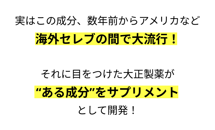 実はこの成分、 数年前からアメリカなど
海外セレブの間で大流行!
それに目をつけた大正製薬が
"ある成分”をサプリメント
として開発!