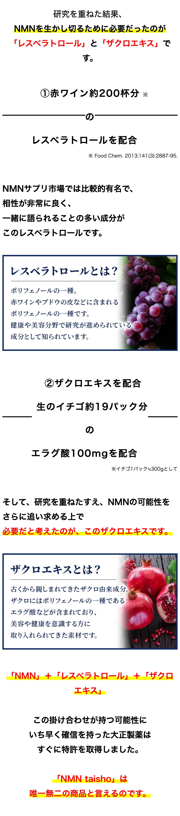 研究を重ねた結果、
NMNを生かし切るために必要だったのが
「レスベラトロール」 と 「ザクロエキス」で
す。
① 赤ワイン約200杯分 ※
レスベラトロールを配合
※ Food Chem. 2013;141(3):2887-95.
NMNサプリ市場では比較的有名で、
相性が非常に良く、
一緒に語られることの多い成分が
このレスベラトロールです。
レスベラトロールとは?
ポリフェノールの一種。
赤ワインやブドウの皮などに含まれる
ポリフェノールの一種です。
健康や美容分野で研究が進められている
成分として知られています。
② ザクロエキスを配合
生のイチゴ約19パック分
の
エラグ酸100mgを配合
※イチゴ1パック=300gとして
そして、研究を重ねたすえ、 NMNの可能性を
さらに追い求める上で
必要だと考えたのが、このザクロエキスです。
ザクロエキスとは?
古くから親しまれてきたザクロ由来成分。
ザクロにはポリフェノールの一種である
エラグ酸などが含まれており、
美容や健康を意識する方に
取り入れられてきた素材です。
「NMN」 + 「レスベラトロール」 + 「ザクロ
エキス」
この掛け合わせが持つ可能性に
いち早く確信を持った大正製薬は
すぐに特許を取得しました。
「NMN taisho」 は
唯一無二の商品と言えるのです。