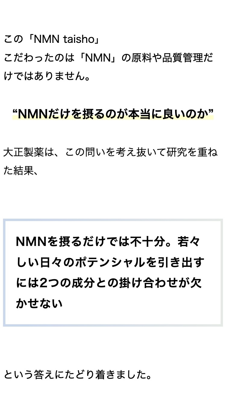 この「NMN taisho」
こだわったのは 「NMN」 の原料や品質管理だ
けではありません。
“NMNだけを摂るのが本当に良いのか”
大正製薬は、 この問いを考え抜いて研究を重ね
た結果、
NMNを摂るだけでは不十分。若々
しい日々のポテンシャルを引き出す
には2つの成分との掛け合わせが欠
かせない
という答えにたどり着きました。