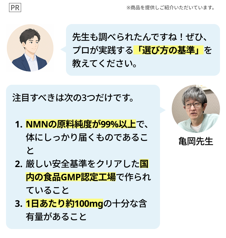 PR
※商品を提供しご紹介いただいています。
先生も調べられたんですね! ぜひ、
プロが実践する 「選び方の基準」を
教えてください。
注目すべきは次の3つだけです。
1. NMNの原料純度が99%以上で、
体にしっかり届くものであるこ
と
2. 厳しい安全基準をクリアした国
内の食品GMP認定工場で作られ
ていること
3.1日あたり約100mgの十分な含
有量があること