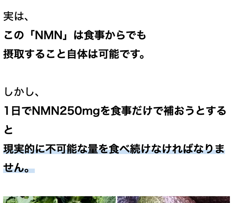 実は、
この 「NMN」は食事からでも
摂取すること自体は可能です。
しかし、
1日でNMN250mgを食事だけで補おうとする
と
現実的に不可能な量を食べ続けなければなりま
せん。