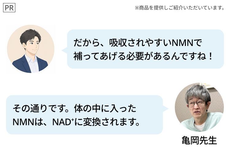 PR
※商品を提供しご紹介いただいています。
だから、吸収されやすいNMNで
補ってあげる必要があるんですね!
その通りです。体の中に入った
NMNは、NAD+に変換されます。