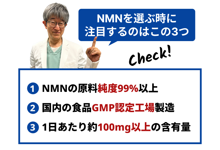 NMNを選ぶ時に
注目するのはこの3つ
1 NMNの原料純度99%以上
② 国内の食品GMP認定工場製造
③ 1日あたり約100mg以上の含有量