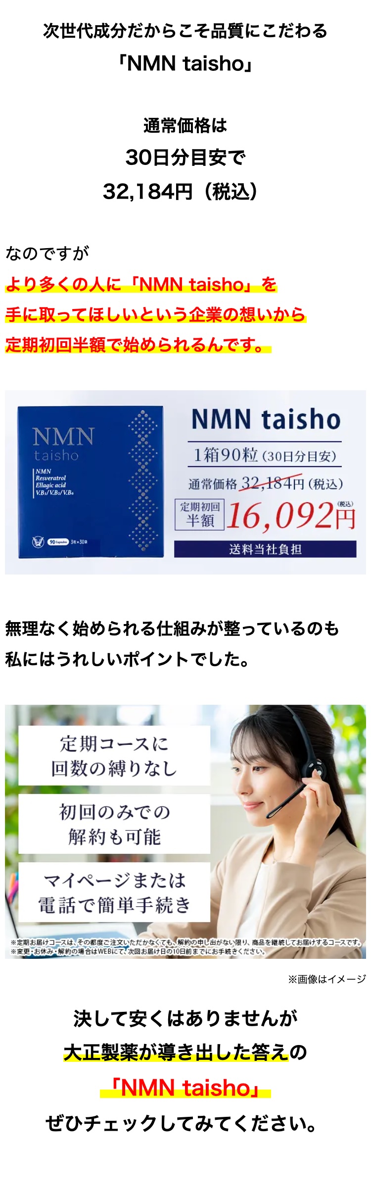 次世代成分だからこそ品質にこだわる
「NMN taisho」
通常価格は
30日分目安で
32,184円 (税込)
なのですが
より多くの人に 「NMN taisho」 を
手に取ってほしいという企業の想いから
定期初回半額で始められるんです。
NMN
taisho
NMN
Resveratrol
Ellagic acid
V.B/V.B2/V.B6
90 3×30袋
NMN taisho
1箱90粒(30日分目安)
通常価格32,184円(税込)
定期初回
半額 16,092円
送料当社負担
無理なく始められる仕組みが整っているのも
私にはうれしいポイントでした。
定期コースに
回数の縛りなし
初回のみでの
解約&可能
マイページまたは
電話で簡単手続き
※定期お届けコースは、その都度ご注文いただかなくても、解約の申し出がない限り、 商品を継続してお届けするコースです。
※変更 ・ お休み ・解約の場合はWEBにて、 次回お届け日の10日前までにお手続きください。
※画像はイメージ
決して安くはありませんが
大正製薬が導き出した答えの
「NMN taisho」
ぜひチェックしてみてください。