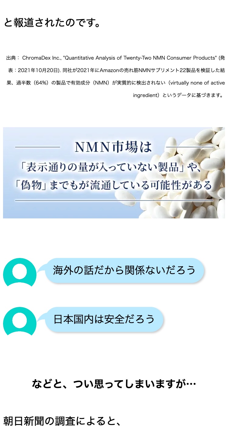 と報道されたのです。
出典: ChromaDex Inc., "Quantitative Analysis of Twenty-Two NMN Consumer Products" (発
表: 2021年10月20日) 同社が2021年にAmazonの売れ筋NMNサプリメント22製品を検証した結
果、過半数(64%) の製品で有効成分 (NMN) が実質的に検出されない (virtually none of active
ingredient)というデータに基づきます。
NMN市場は
「表示通りの量が入っていない製品」 や、
「偽物」 までもが流通している可能性がある
海外の話だから関係ないだろう
日本国内は安全だろう
などと、 つい思ってしまいますが･･･
朝日新聞の調査によると、