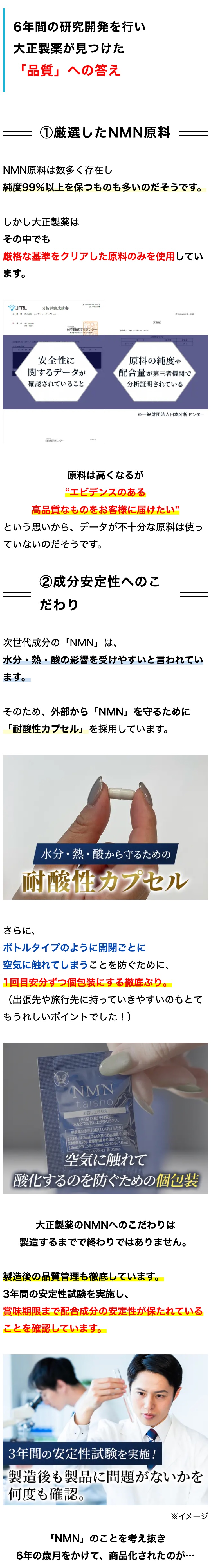 6年間の研究開発を行い
大正製薬が見つけた
「品質」 への答え
① 厳選したNMN 原料
NMN原料は数多く存在し
純度99%以上を保つものも多いのだそうです。
しかし大正製薬は
その中でも
厳格な基準をクリアした原料のみを使用してい
ます。
"JFRL
分析試驗成績書
株式会社エフアイコーポレイション
实测值
日本食品分析センター
LOT013
安全性に
原料の純度や
23004535-70
関するデータが
配合量が第三者機関で
確認されていること
分析証明されている
日本画間力者センター
※一般財団法人日本分析センター
原料は高くなるが
“エビデンスのある
高品質なものをお客様に届けたい”
という思いから、 データが不十分な原料は使っ
ていないのだそうです。
②成分安定性へのこ
だわり
次世代成分の 「NMN」 は、
水分・熱・酸の影響を受けやすいと言われてい
ます。
そのため、外部から 「NMN」 を守るために
「耐酸性カプセル」 を採用しています。
水分・熱・酸から守るための
耐酸性カプセル
さらに、
ボトルタイプのように開閉ごとに
空気に触れてしまうことを防ぐために、
1回目安分ずつ個包装にする徹底ぶり。
(出張先や旅行先に持っていきやすいのもとて
もうれしいポイントでした!)
NMN
taisho,
お召し上がり方
1日1袋(3枚)を目安に、
水などでお召し上がりください。
栄養成分表示 [3粒 (1.047g)当たり]
エネルギー40kcal、たんぱく質 0.15g、0.
炭水化物 0.75g、食塩相当量 0-0.01g、ビタミンB
5.0mg、ビタミンB2 5.0mg、ビタミンB 5.0mg
レスベラトロール 25mg、
空気に触れて
酸化するのを防ぐための個包装
大正製薬のNMNへのこだわりは
製造するまでで終わりではありません。
製造後の品質管理も徹底しています。
3年間の安定性試験を実施し、
賞味期限まで配合成分の安定性が保たれている
ことを確認しています。
3年間の安定性試験を実施!
製造後も製品に問題がないかを
何度も確認。
「NMN」のことを考え抜き
※イメージ
6年の歳月をかけて、 商品化されたのが･･･