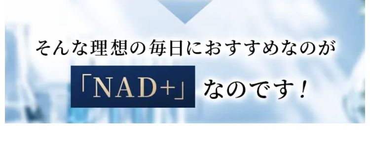 いまだに謎の多い次世代成分。
そもそもNMNとは?
ではなぜ、 世界中のセレブは
NMNを摂取するのでしょうか?
その理由は、若々しい日々を過ごすのに重要な
「NAD」 という成分にあります。
「NAD」 という成分は
いつまでも
若々しくいたい
元気な1日を送りたい
趣味も楽しみたい
そんな理想の毎日におすすめなのが
「NAD+」 なのです!