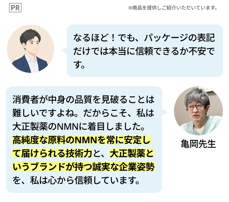 PR
※商品を提供しご紹介いただいています。
なるほど! でも、パッケージの表記
だけでは本当に信頼できるか不安で
す。
消費者が中身の品質を見破ることは
難しいですよね。 だからこそ、私は
大正製薬のNMNに着目しました。
高純度な原料のNMNを常に安定し
て届けられる技術力と、 大正製薬と
いうブランドが持つ誠実な企業姿勢
を、私は心から信頼しています。