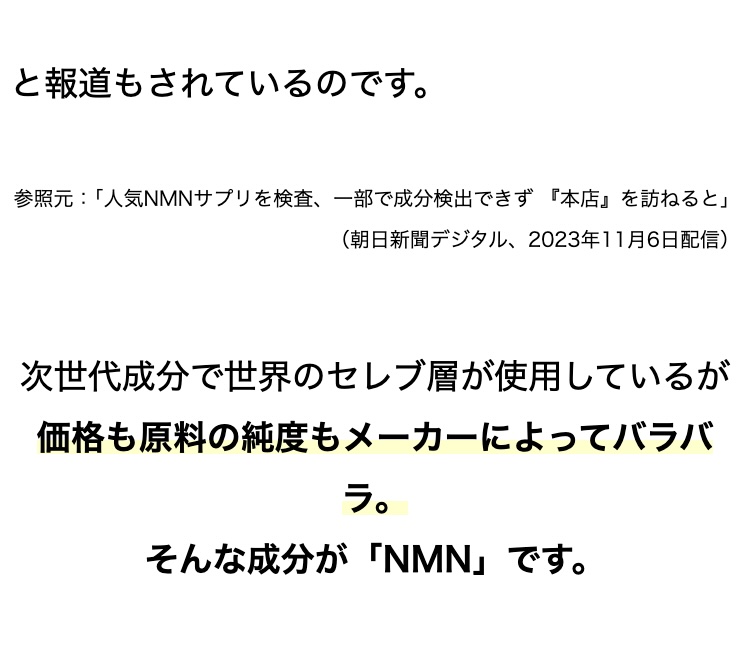 と報道もされているのです。
参照元:「人気NMNサプリを検査、一部で成分検出できず 『本店』 を訪ねると」
( 朝日新聞デジタル、 2023年11月6日配信)
次世代成分で世界のセレブ層が使用しているが
価格も原料の純度もメーカーによってバラバ
ラ。
そんな成分が 「NMN」です。