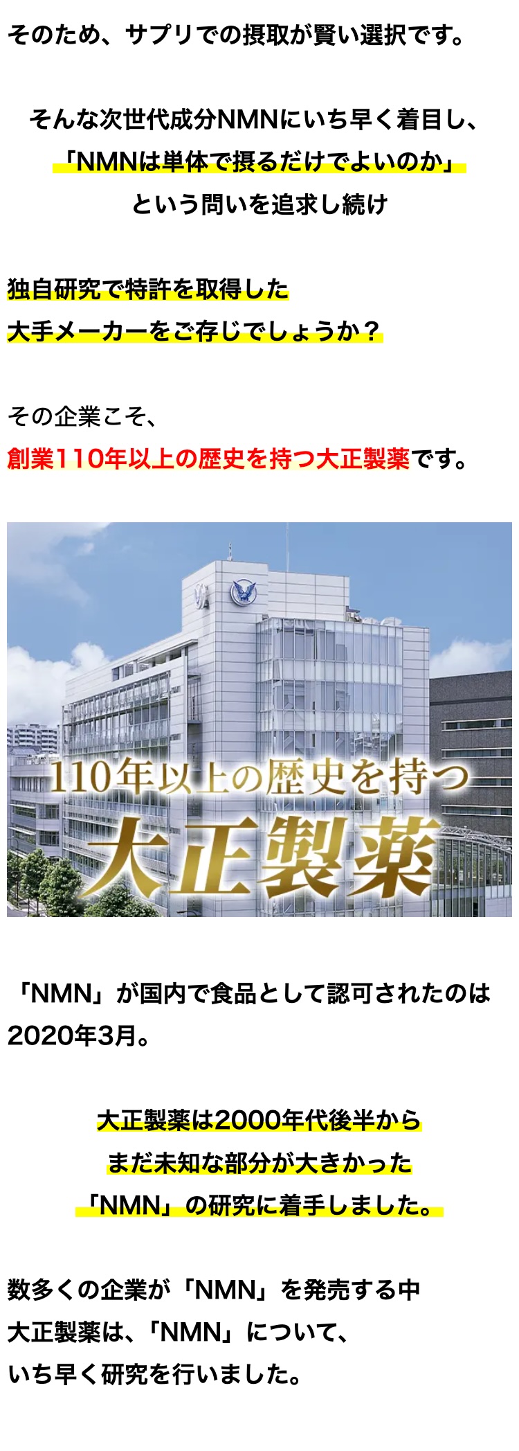 そのため、サプリでの摂取が賢い選択です。
そんな次世代成分NMNにいち早く着目し、
「NMNは単体で摂るだけでよいのか」
という問いを追求し続け
独自研究で特許を取得した
大手メーカーをご存じでしょうか?
その企業こそ、
創業110年以上の歴史を持つ大正製薬です。
110年以上の歴史を持つ
大正製藥
「NMN」が国内で食品として認可されたのは
2020年3月。
大正製薬は2000年代後半から
まだ未知な部分が大きかった
「NMN」 の研究に着手しました。
数多くの企業が 「NMN」 を発売する中
大正製薬は、 「NMN」について、
いち早く研究を行いました。