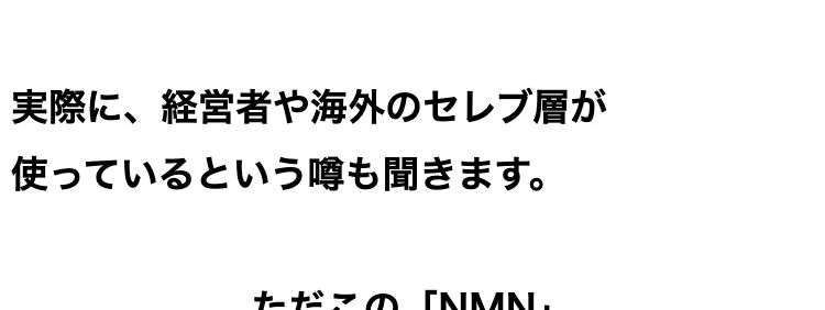 若々しい日々におすすめの次世代成分として
現在、注目を集めている次世代成分
「NMN」
実際に、 経営者や海外のセレブ層が
使っているという噂も聞きます。
ただこの 「NMN」
メーカーによって値段も配合量もバラバラ
なのが実情。
メーカーによって
値段も配合量もバラバラ…..
医薬品などとは異なり、
含有量や原料の純度のチェックは各メーカーの
「自主管理」。
国がすべての製品を検査しているわけではあり
ません。
メーカーの自主管理のため
「含有量」や「原料の純度」 の
チェックもバラバラ・・・
さらに、
同じ「NMN」 でも原料の出どころはさまざま
で
何が使われているかは、不明瞭な部分が大きい
のです。
原料の製造元も世界様々・
不明瞭な部分が大きい!
なんとアメリカで行われたある調査では、