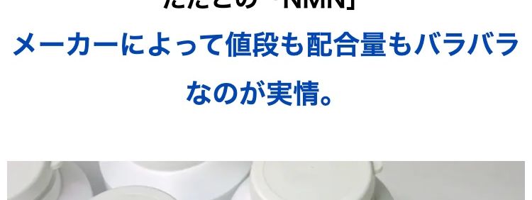 若々しい日々におすすめの次世代成分として
現在、注目を集めている次世代成分
「NMN」
実際に、 経営者や海外のセレブ層が
使っているという噂も聞きます。
ただこの 「NMN」
メーカーによって値段も配合量もバラバラ
なのが実情。
メーカーによって
値段も配合量もバラバラ…..
医薬品などとは異なり、
含有量や原料の純度のチェックは各メーカーの
「自主管理」。
国がすべての製品を検査しているわけではあり
ません。
メーカーの自主管理のため
「含有量」や「原料の純度」 の
チェックもバラバラ・・・
さらに、
同じ「NMN」 でも原料の出どころはさまざま
で
何が使われているかは、不明瞭な部分が大きい
のです。
原料の製造元も世界様々・
不明瞭な部分が大きい!
なんとアメリカで行われたある調査では、