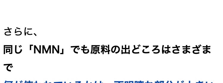 若々しい日々におすすめの次世代成分として
現在、注目を集めている次世代成分
「NMN」
実際に、 経営者や海外のセレブ層が
使っているという噂も聞きます。
ただこの 「NMN」
メーカーによって値段も配合量もバラバラ
なのが実情。
メーカーによって
値段も配合量もバラバラ…..
医薬品などとは異なり、
含有量や原料の純度のチェックは各メーカーの
「自主管理」。
国がすべての製品を検査しているわけではあり
ません。
メーカーの自主管理のため
「含有量」や「原料の純度」 の
チェックもバラバラ・・・
さらに、
同じ「NMN」 でも原料の出どころはさまざま
で
何が使われているかは、不明瞭な部分が大きい
のです。
原料の製造元も世界様々・
不明瞭な部分が大きい!
なんとアメリカで行われたある調査では、