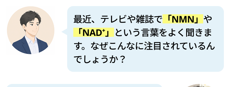 最近、テレビや雑誌で 「NMN」や
「NAD」 という言葉をよく聞きま
す。なぜこんなに注目されているん
でしょうか?
私たちの寿命はどんどん延びていま
すが、大切なのは「いかに元気に、
自分らしく毎日を楽しめるか」で
す。 実は最近の研究で、 「NAD」
が健やかな毎日に大切な成分である
ことがわかってきたんです。
「NAD+」ですか? 初めて聞きまし
た。
NADは私たちが健やかに過ごすた
めに大切な物質ですが、 残念ながら
加齢とともに減ってしまいます。 な
んと80代になる頃には、40代の頃
の 「半分以下」にまで減少してしま
うと言われているんです。