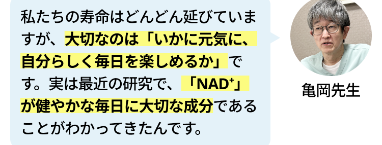 最近、テレビや雑誌で 「NMN」や
「NAD」 という言葉をよく聞きま
す。なぜこんなに注目されているん
でしょうか?
私たちの寿命はどんどん延びていま
すが、大切なのは「いかに元気に、
自分らしく毎日を楽しめるか」で
す。 実は最近の研究で、 「NAD」
が健やかな毎日に大切な成分である
ことがわかってきたんです。
「NAD+」ですか? 初めて聞きまし
た。
NADは私たちが健やかに過ごすた
めに大切な物質ですが、 残念ながら
加齢とともに減ってしまいます。 な
んと80代になる頃には、40代の頃
の 「半分以下」にまで減少してしま
うと言われているんです。