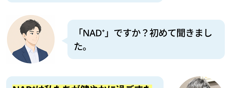 最近、テレビや雑誌で 「NMN」や
「NAD」 という言葉をよく聞きま
す。なぜこんなに注目されているん
でしょうか?
私たちの寿命はどんどん延びていま
すが、大切なのは「いかに元気に、
自分らしく毎日を楽しめるか」で
す。 実は最近の研究で、 「NAD」
が健やかな毎日に大切な成分である
ことがわかってきたんです。
「NAD+」ですか? 初めて聞きまし
た。
NADは私たちが健やかに過ごすた
めに大切な物質ですが、 残念ながら
加齢とともに減ってしまいます。 な
んと80代になる頃には、40代の頃
の 「半分以下」にまで減少してしま
うと言われているんです。