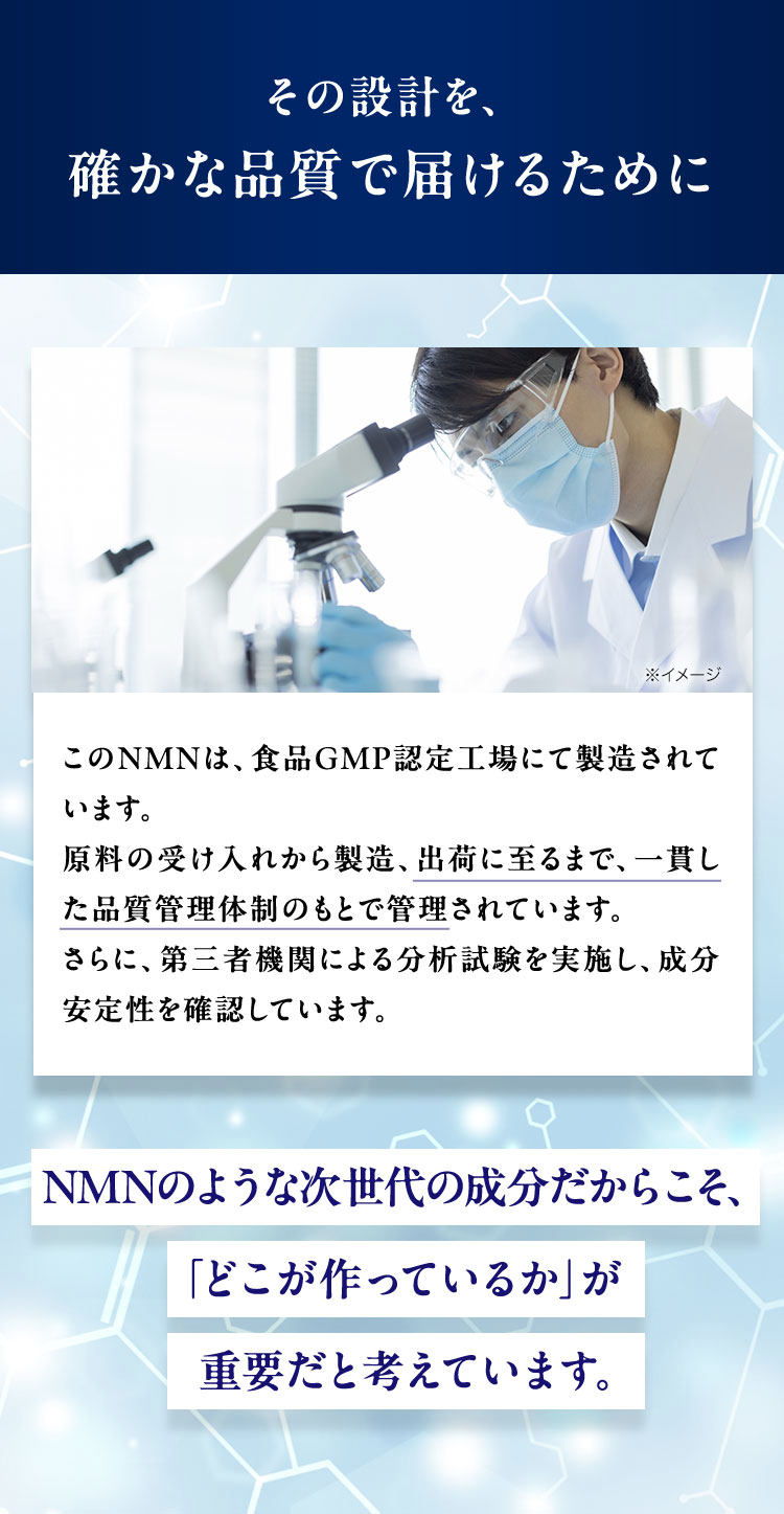 その設計を、
確かな品質で届けるために
※イメージ
このNMNは、食品GMP認定工場にて製造されて
います。
原料の受け入れから製造、 出荷に至るまで、一貫し
た品質管理体制のもとで管理されています。
さらに、第三者機関による分析試験を実施し、 成分
安定性を確認しています。
NMNのような次世代の成分だからこそ、
「どこが作っているか」が
重要だと考えています。