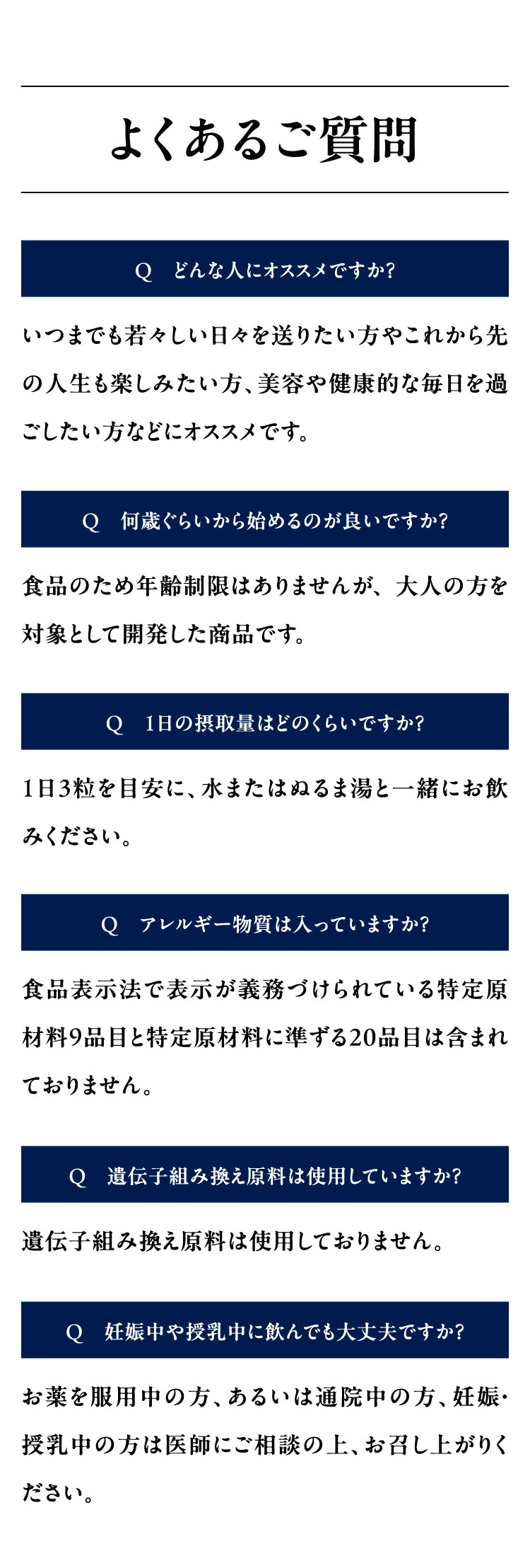 よくあるご質問
Q どんな人にオススメですか?
いつまでも若々しい日々を送りたい方やこれから先
の人生も楽しみたい方、 美容や健康的な毎日を過
ごしたい方などにオススメです。
Q 何歳ぐらいから始めるのが良いですか?
食品のため年齢制限はありませんが、大人の方を
対象として開発した商品です。
Q 1日の摂取量はどのくらいですか?
1日3粒を目安に、水またはぬるま湯と一緒にお飲
みください。
Q アレルギー物質は入っていますか?
食品表示法で表示が義務づけられている特定原
材料9品目と特定原材料に準ずる20品目は含まれ
ておりません。
Q 遺伝子組み換え原料は使用していますか?
遺伝子組み換え原料は使用しておりません。
Q 妊娠中や授乳中に飲んでも大丈夫ですか?
お薬を服用中の方、 あるいは通院中の方、妊娠·
授乳中の方は医師にご相談の上、お召し上がりく
ださい。