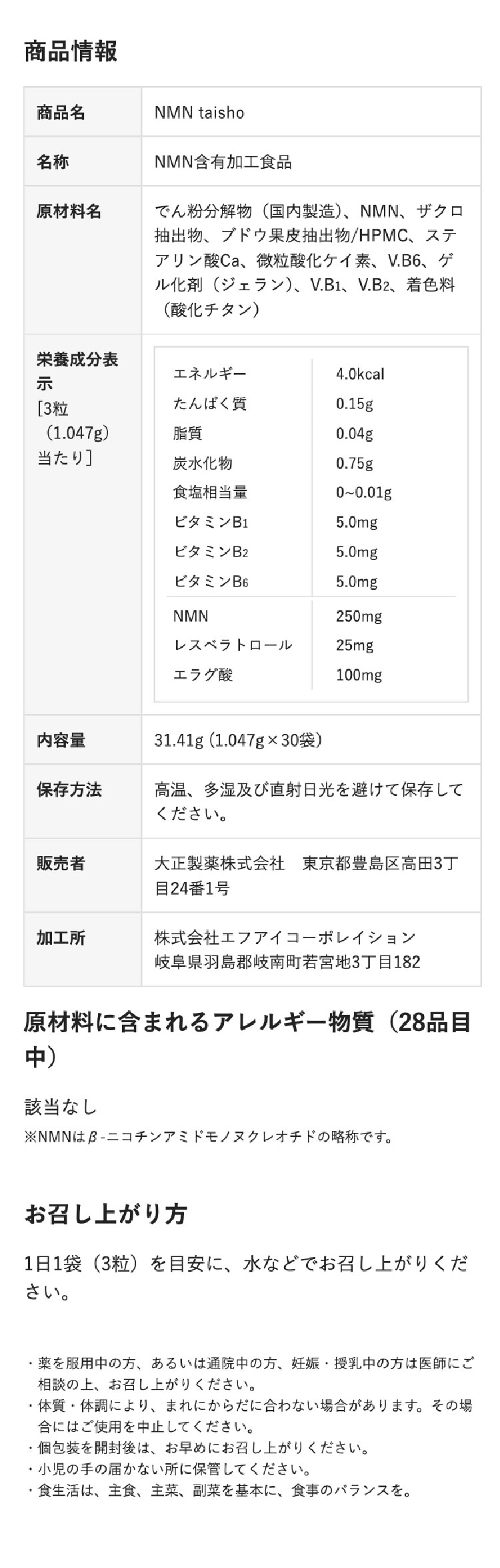 商品情報
商品名
NMN taisho
名称
原材料名
NMN含有加工食品
でん粉分解物(国内製造)、NMN、ザクロ
抽出物、ブドウ果皮抽出物/HPMC、 ステ
アリン酸Ca、 微粒酸化ケイ素、 V.B6、 ゲ
ル化剤 (ジェラン)、V.B1、V.B2、 着色料
(酸化チタン)
栄養成分表
エネルギー
4.0kcal
示
[3粒
(1.047g)
たんぱく質
0.15g
脂質
0.04g
当たり]
炭水化物
0.75g
食塩相当量
0~0.01g
ビタミンB1
5.0mg
ビタミンB2
5.0mg
ビタミンB6
5.0mg
NMN
250mg
レスベラトロール
25mg
エラグ酸
100mg
內容量
31.41g (1.047g×30袋)
保存方法
高温、多湿及び直射日光を避けて保存して
ください。
販売者
大正製薬株式会社 東京都豊島区高田3丁
目24番1号
加工所
株式会社エフアイコーポレイション
岐阜県羽島郡岐南町若宮地3丁目182
原材料に含まれるアレルギー物質(28品目
中)
該当なし
※NMNは β-ニコチンアミドモノヌクレオチドの略称です。
お召し上がり方
1日1袋 (3粒)を目安に、水などでお召し上がりくだ
さい。
•
薬を服用中の方、あるいは通院中の方、妊娠・授乳中の方は医師にご
相談の上、お召し上がりください。
・体質・体調により、まれにからだに合わない場合があります。 その場
合にはご使用を中止してください。
・個包装を開封後は、お早めにお召し上がりください。
・小児の手の届かない所に保管してください。
食生活は、主食、主菜、副菜を基本に、食事のバランスを。